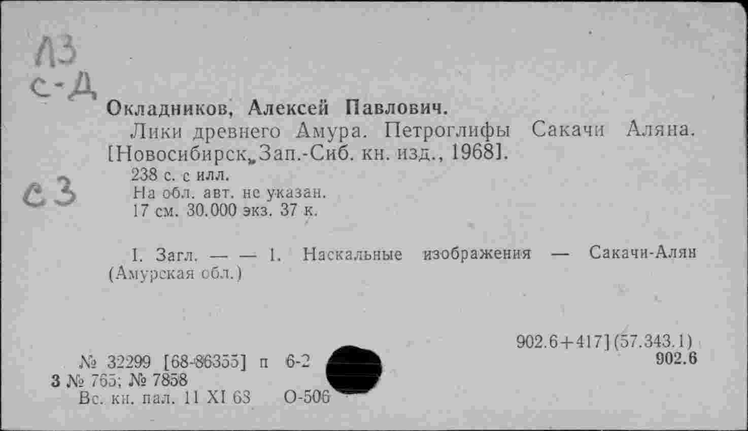 ﻿лз
Окладников, Алексей Павлович.
Лики древнего Амура. Петроглифы Сакачи Аляна. [Новосибирск^Зап.-Сиб. кн. изд., 1968].
238 с. с илл.
На обл. авт. не указан.
17 см. 30.000 экз. 37 к.
I. Загл. — — 1. Наскальные изображения (Амурская обл.)
Сакачи-Алян
№ 32299 [68-86355] п 6-2 I
3 Ns 765; № 7858	1
Вс. кн. пал. 11 XI 68	0-506
902.6 + 417] (57.343.1)
902.6